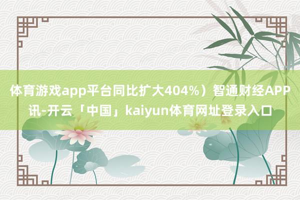 体育游戏app平台同比扩大404%）智通财经APP讯-开云「中国」kaiyun体育网址登录入口